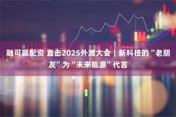 融可赢配资 直击2025外滩大会｜新科技的“老朋友”为“未来能源”代言