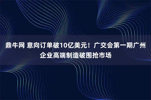 鼎牛网 意向订单破10亿美元！广交会第一期广州企业高端制造破围抢市场