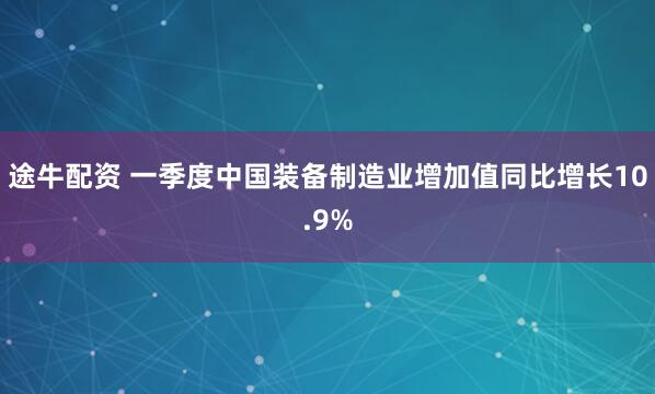 途牛配资 一季度中国装备制造业增加值同比增长10.9%
