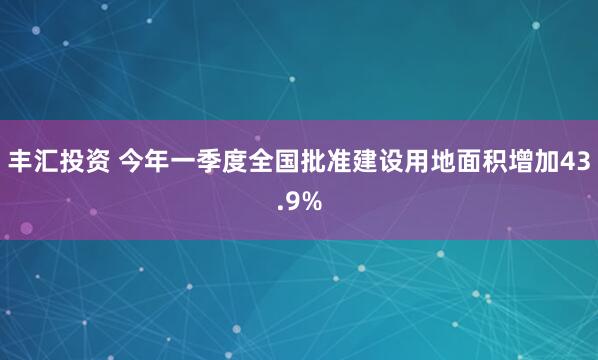 丰汇投资 今年一季度全国批准建设用地面积增加43.9%