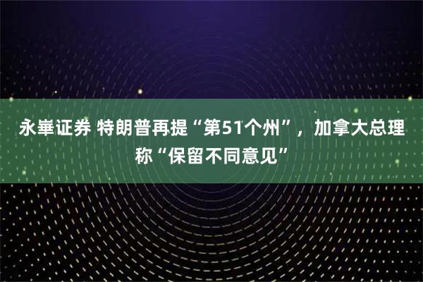 永崋证券 特朗普再提“第51个州”，加拿大总理称“保留不同意见”