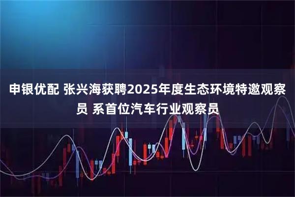 申银优配 张兴海获聘2025年度生态环境特邀观察员 系首位汽车行业观察员