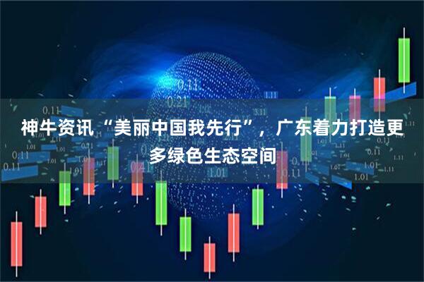 神牛资讯 “美丽中国我先行”，广东着力打造更多绿色生态空间