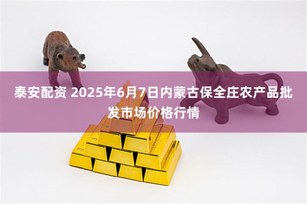 泰安配资 2025年6月7日内蒙古保全庄农产品批发市场价格行情