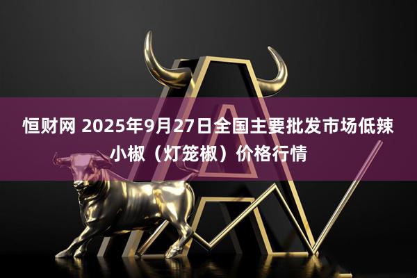 恒财网 2025年9月27日全国主要批发市场低辣小椒（灯笼椒）价格行情