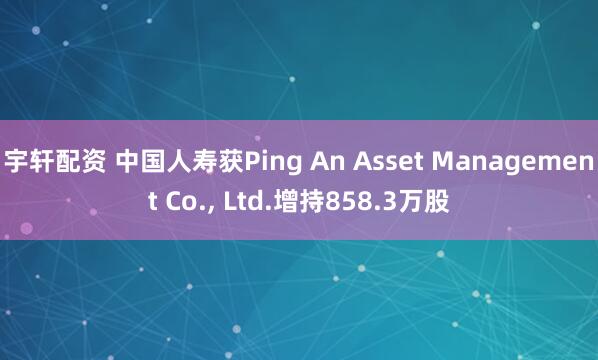 宇轩配资 中国人寿获Ping An Asset Management Co., Ltd.增持858.3万股