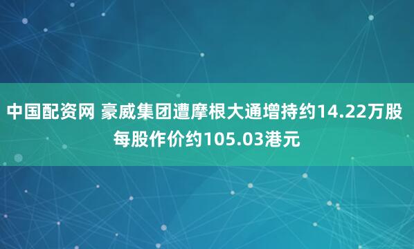 中国配资网 豪威集团遭摩根大通增持约14.22万股 每股作价约105.03港元