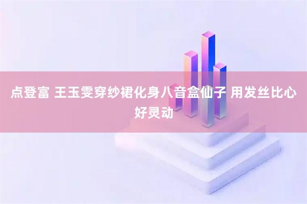 点登富 王玉雯穿纱裙化身八音盒仙子 用发丝比心好灵动