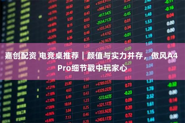 嘉创配资 电竞桌推荐｜颜值与实力并存，傲风A4 Pro细节戳中玩家心