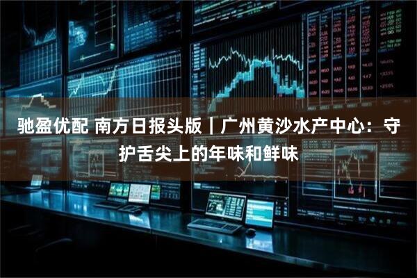 驰盈优配 南方日报头版｜广州黄沙水产中心：守护舌尖上的年味和鲜味