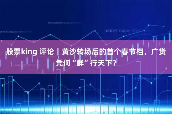 股票king 评论｜黄沙转场后的首个春节档，广货凭何“鲜”行天下？