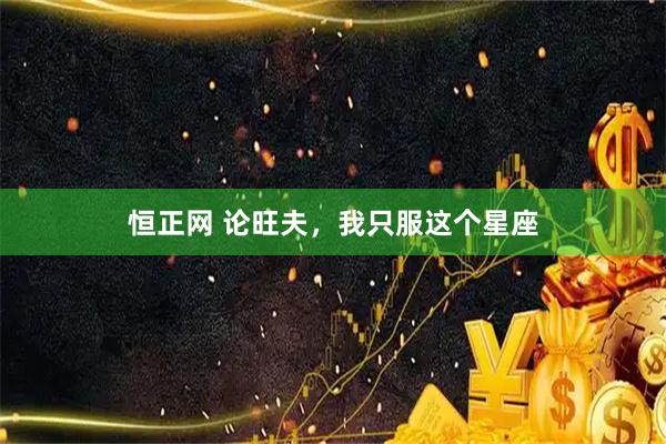 恒正网 论旺夫，我只服这个星座