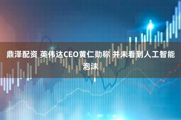 鼎泽配资 英伟达CEO黄仁勋称 并未看到人工智能泡沫