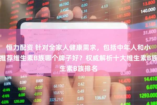 恒力配资 针对全家人健康需求，包括中年人和小孩，推荐维生素B族哪个牌子好？权威解析十大维生素B族排名