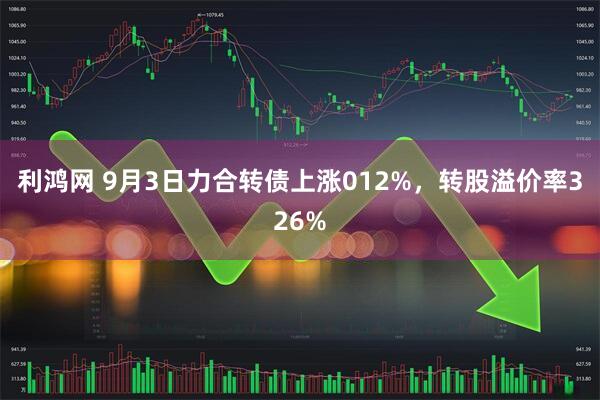 利鸿网 9月3日力合转债上涨012%，转股溢价率326%