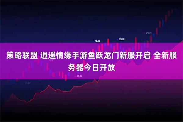 策略联盟 逍遥情缘手游鱼跃龙门新服开启 全新服务器今日开放