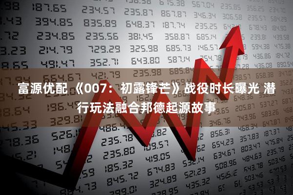富源优配 《007：初露锋芒》战役时长曝光 潜行玩法融合邦德起源故事