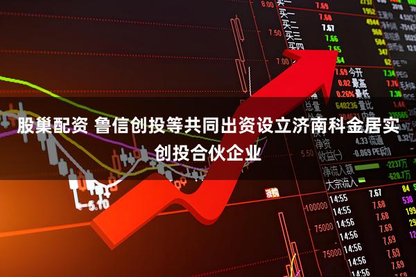 股巢配资 鲁信创投等共同出资设立济南科金居实创投合伙企业